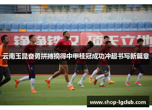 云南玉昆奋勇拼搏摘得中甲桂冠成功冲超书写新篇章 云南玉昆奋勇拼搏摘得中甲桂冠成功冲超书写新篇章